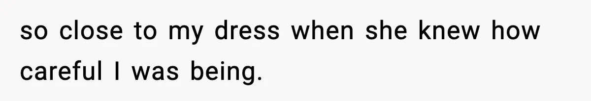 so close to my dress when she knew how careful I was being.