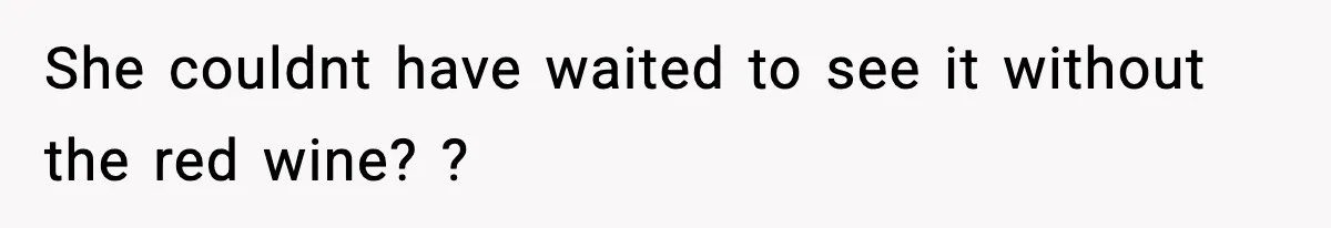 She couldnt have waited to see it without the red wine? ?