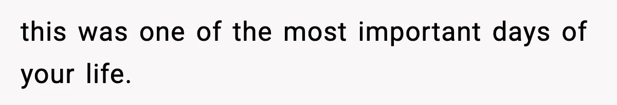 this was one of the most important days of your life.