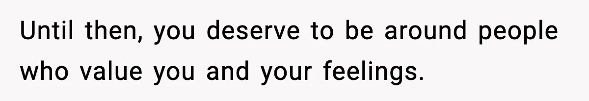 Until then, you deserve to be around people who value you and your feelings.