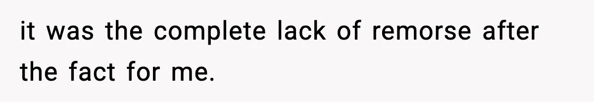 it was the complete lack of remorse after the fact for me.
