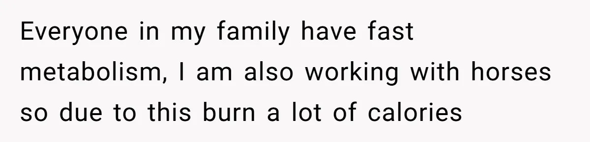 Everyone in my family have fast metabolism, I am also working with horses so due to this burn a lot of calories
