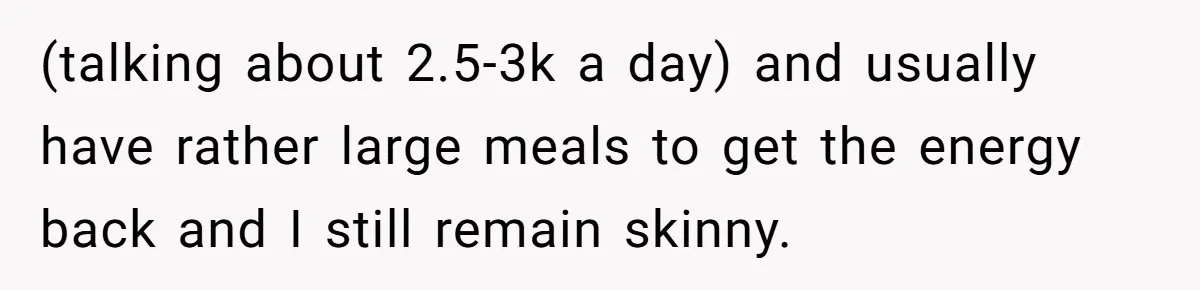 (talking about 2.5-3k a day) and usually have rather large meals to get the energy back and I still remain skinny.