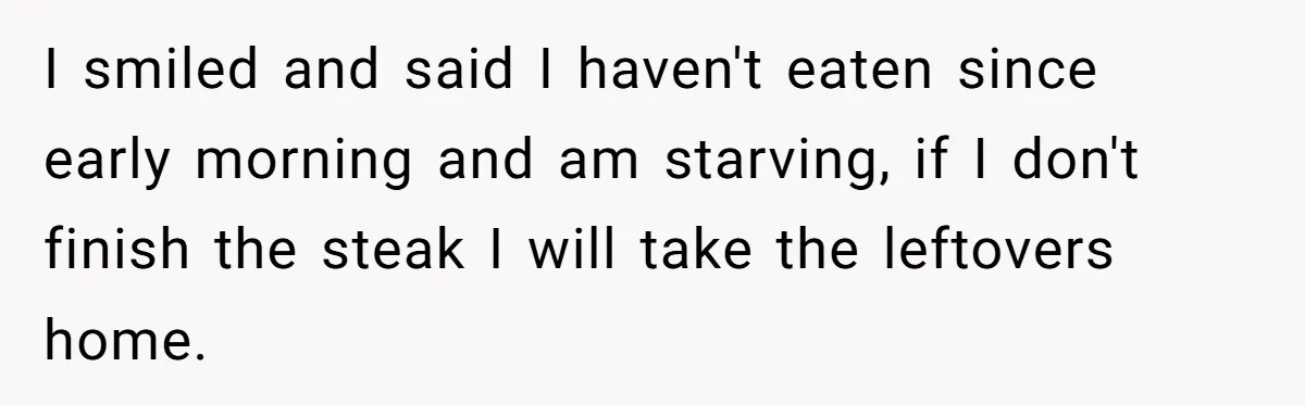 I smiled and said I haven't eaten since early morning and am starving, if I don't finish the steak I will take the leftovers home.