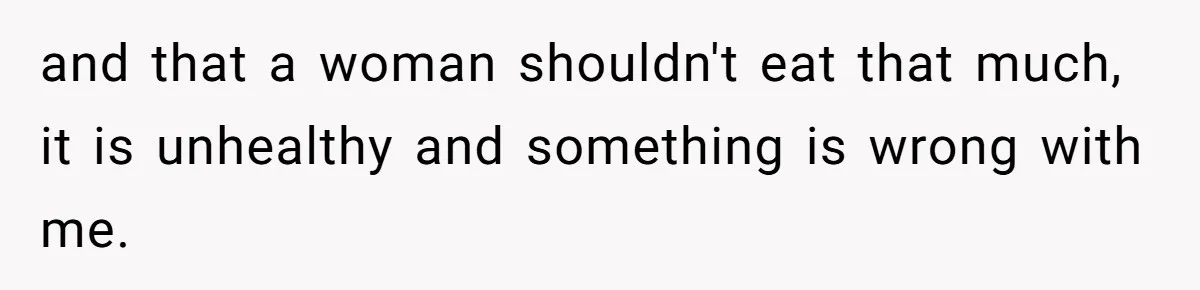 and that a woman shouldn't eat that much, it is unhealthy and something is wrong with me.