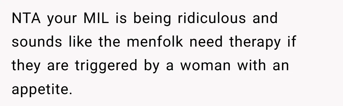 NTA your MIL is being ridiculous and sounds like the menfolk need therapy if they are triggered by a woman with an appetite.