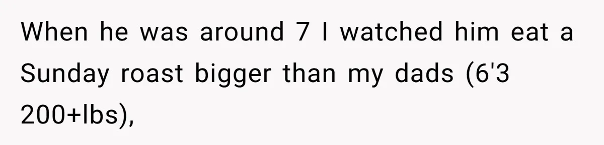 When he was around 7 I watched him eat a Sunday roast bigger than my dads (6'3 200+lbs),