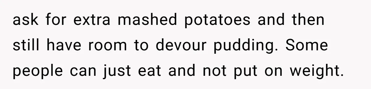 ask for extra mashed potatoes and then still have room to devour pudding. Some people can just eat and not put on weight.