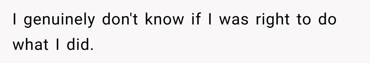 I genuinely don't know if I was right to do what I did.