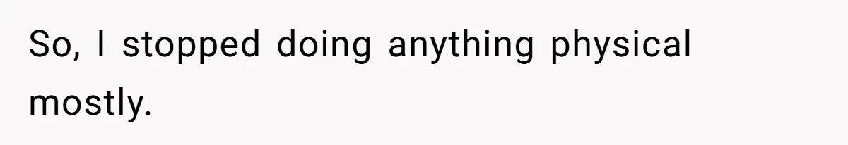 So, I stopped doing anything physical mostly.