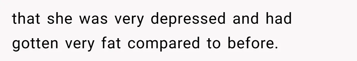 that she was very depressed and had gotten very fat compared to before.