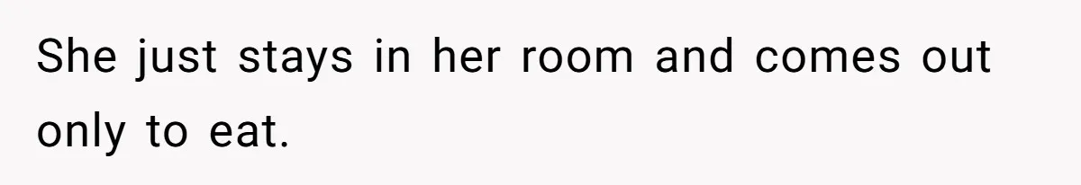 She just stays in her room and comes out only to eat.