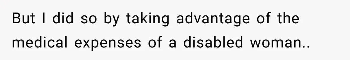 But I did so by taking advantage of the medical expenses of a disabled woman..