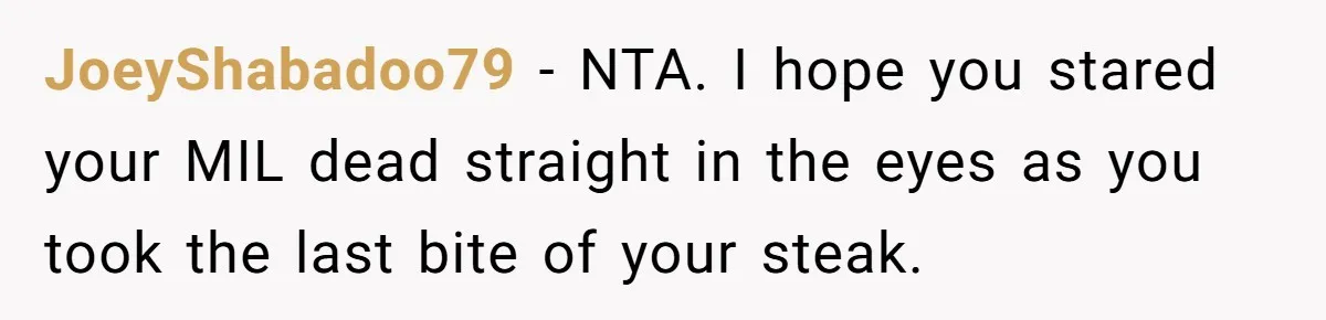 JoeyShabadoo79 − NTA. I hope you stared your MIL dead straight in the eyes as you took the last bite of your steak.