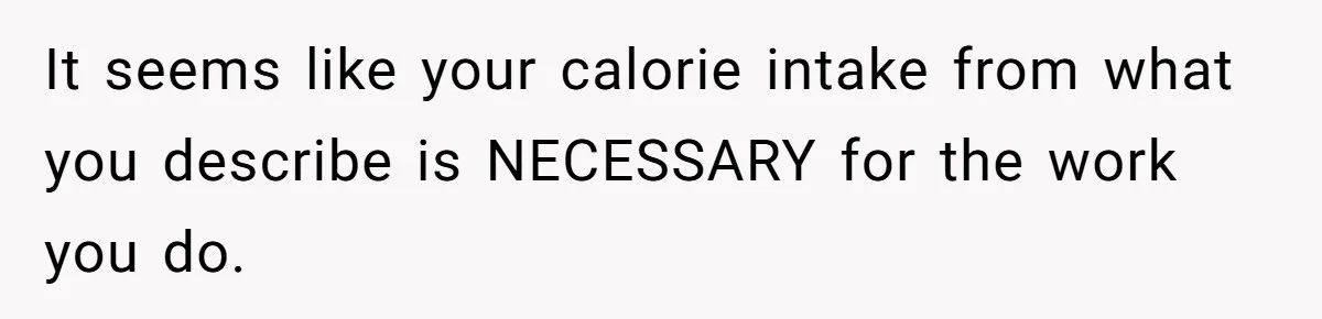 It seems like your calorie intake from what you describe is NECESSARY for the work you do.
