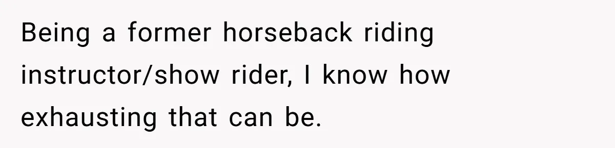 Being a former horseback riding instructor/show rider, I know how exhausting that can be.