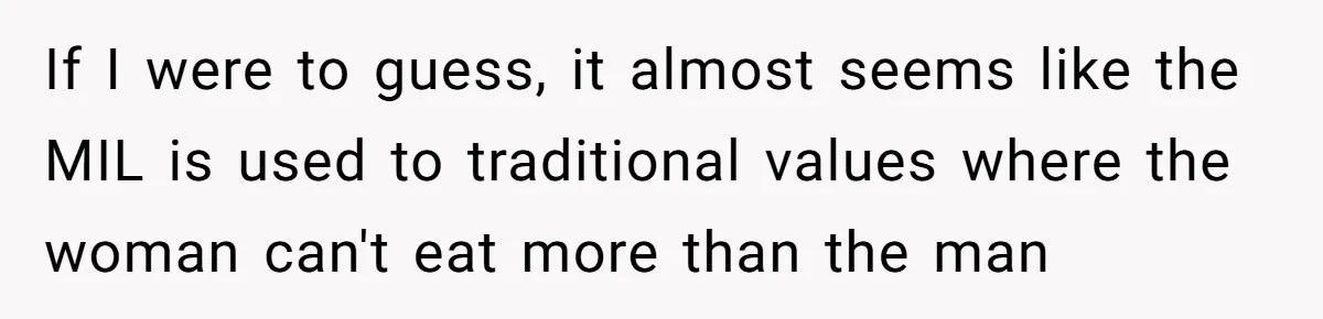 If I were to guess, it almost seems like the MIL is used to traditional values where the woman can't eat more than the man
