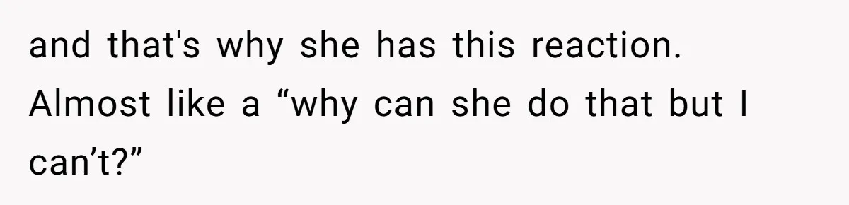 and that's why she has this reaction. Almost like a “why can she do that but I can’t?”