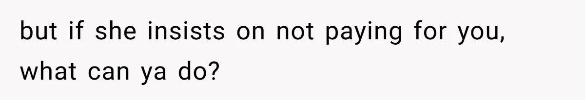 but if she insists on not paying for you, what can ya do?