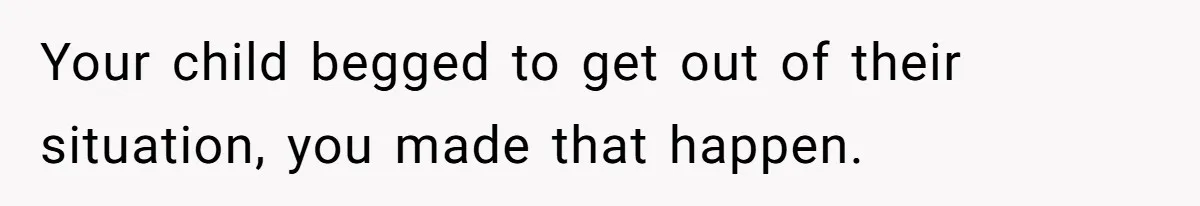 Your child begged to get out of their situation, you made that happen.