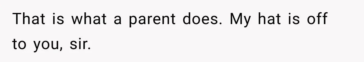 That is what a parent does. My hat is off to you, sir.