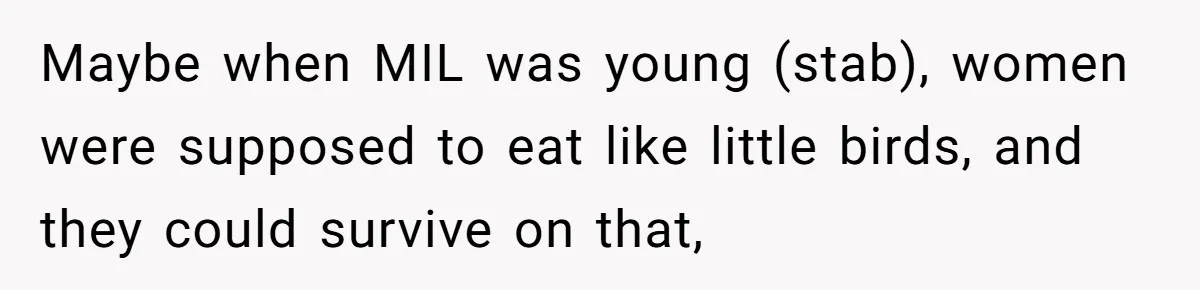 Maybe when MIL was young (stab), women were supposed to eat like little birds, and they could survive on that,