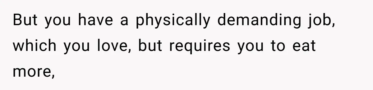 But you have a physically demanding job, which you love, but requires you to eat more,