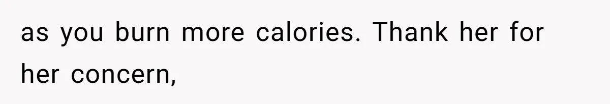 as you burn more calories. Thank her for her concern,