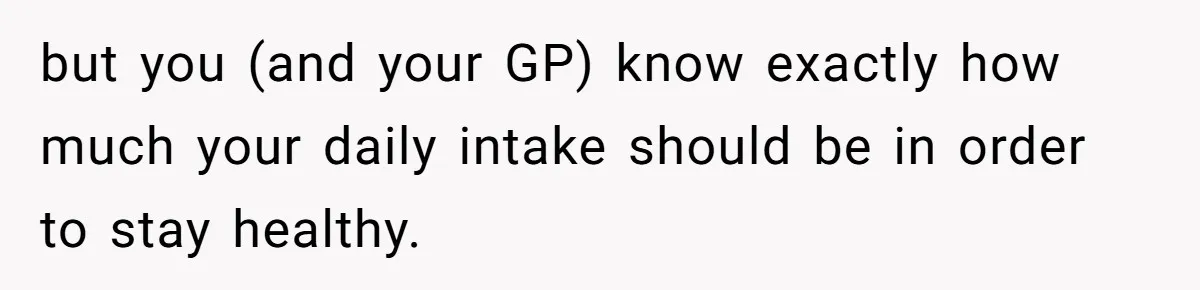 but you (and your GP) know exactly how much your daily intake should be in order to stay healthy.