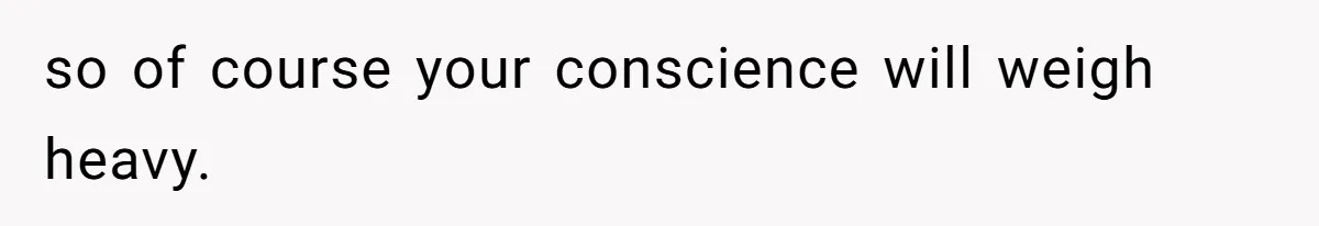 so of course your conscience will weigh heavy.