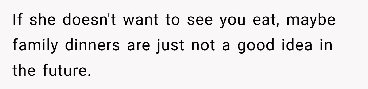 If she doesn't want to see you eat, maybe family dinners are just not a good idea in the future.