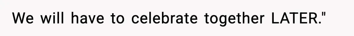 We will have to celebrate together LATER."