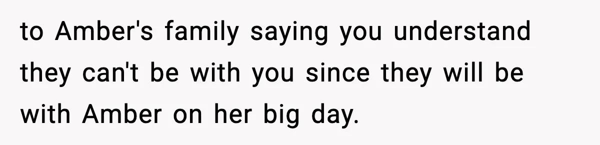 to Amber's family saying you understand they can't be with you since they will be with Amber on her big day.