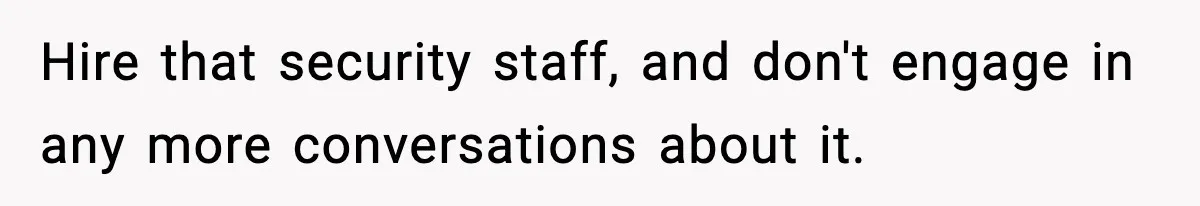 Hire that security staff, and don't engage in any more conversations about it.
