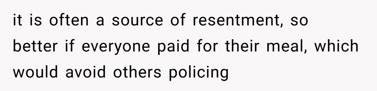 it is often a source of resentment, so better if everyone paid for their meal, which would avoid others policing