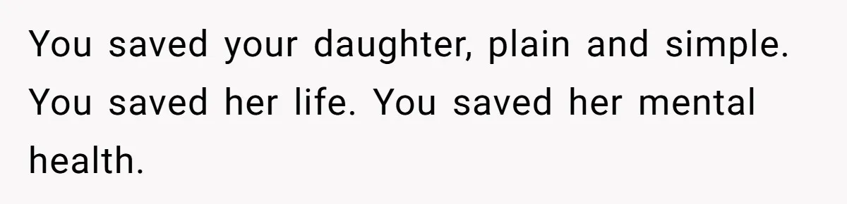 You saved your daughter, plain and simple. You saved her life. You saved her mental health.