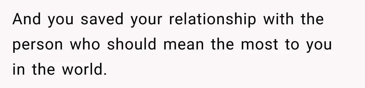 And you saved your relationship with the person who should mean the most to you in the world.