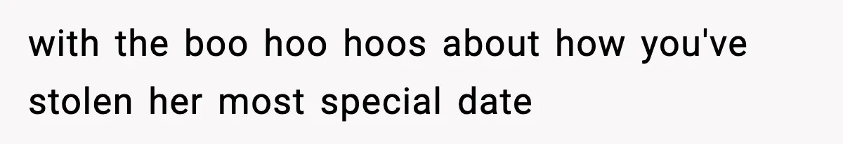 with the boo hoo hoos about how you've stolen her most special date