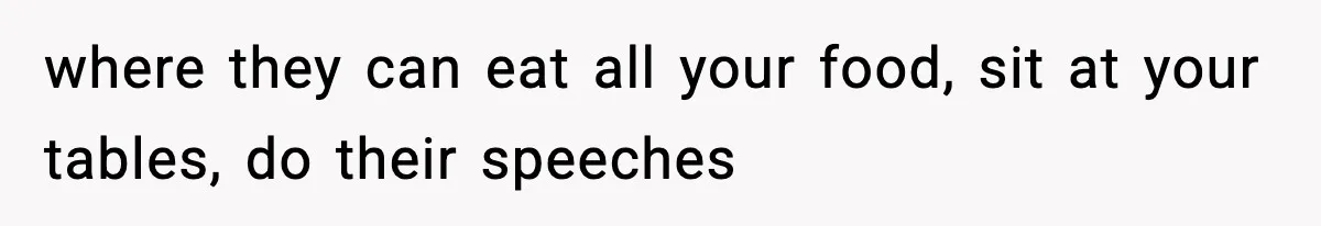where they can eat all your food, sit at your tables, do their speeches