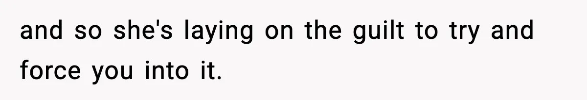 and so she's laying on the guilt to try and force you into it.