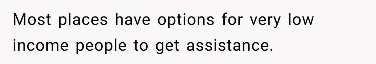 Most places have options for very low income people to get assistance.