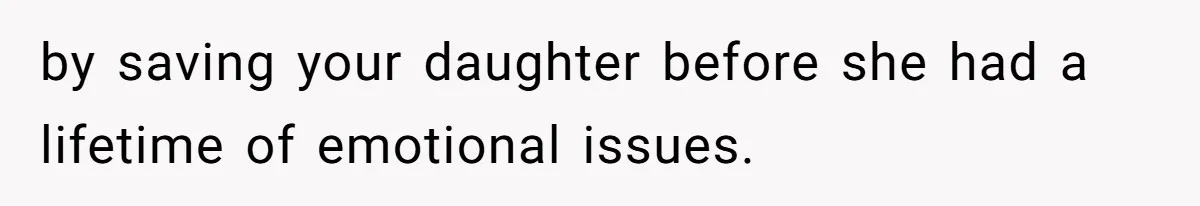 by saving your daughter before she had a lifetime of emotional issues.