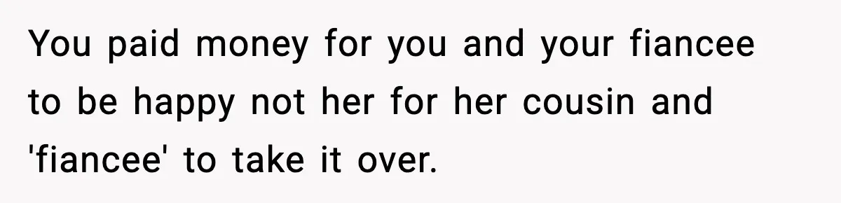 You paid money for you and your fiancee to be happy not her for her cousin and 'fiancee' to take it over.