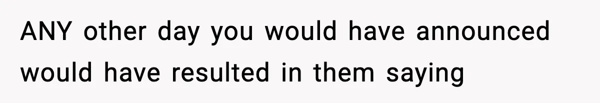 ANY other day you would have announced would have resulted in them saying