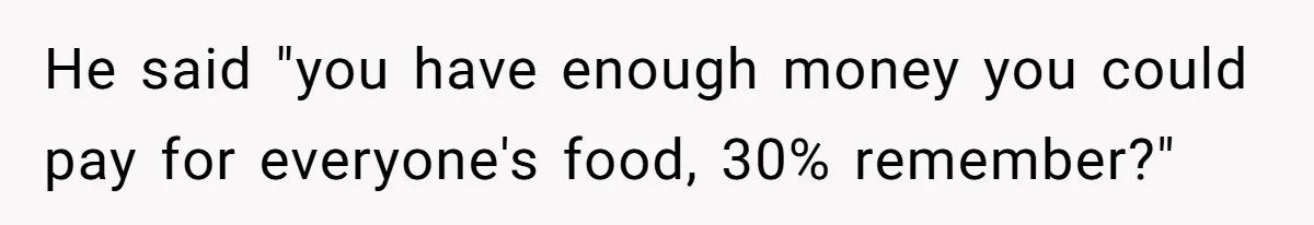He said "you have enough money you could pay for everyone's food, 30% remember?"