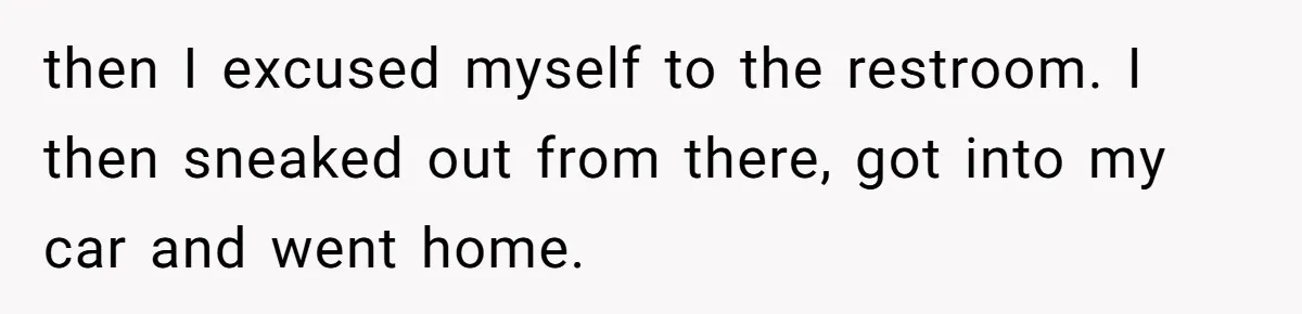 then I excused myself to the restroom. I then sneaked out from there, got into my car and went home.