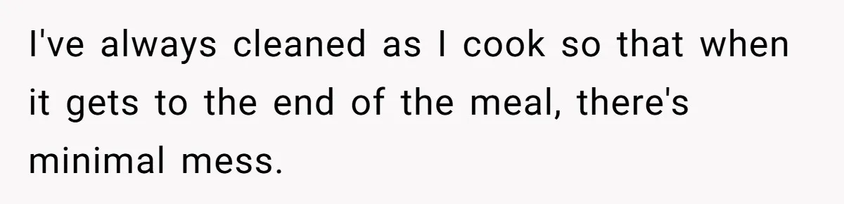 I've always cleaned as I cook so that when it gets to the end of the meal, there's minimal mess.