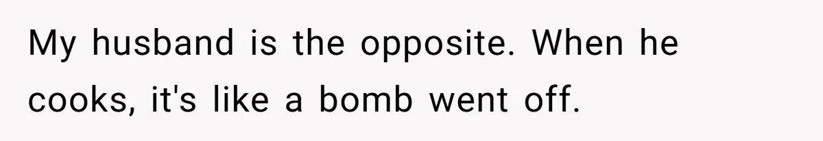 My husband is the opposite. When he cooks, it's like a bomb went off.