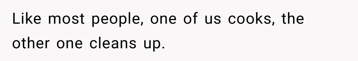 Like most people, one of us cooks, the other one cleans up.