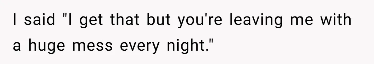 I said "I get that but you're leaving me with a huge mess every night."
